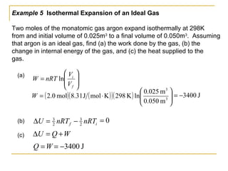 Example 5 Isothermal Expansion of an Ideal Gas
Two moles of the monatomic gas argon expand isothermally at 298K
from and initial volume of 0.025m3
to a final volume of 0.050m3
. Assuming
that argon is an ideal gas, find (a) the work done by the gas, (b) the
change in internal energy of the gas, and (c) the heat supplied to the
gas.
(a)








=
f
i
V
V
nRTW ln
if nRTnRTU 2
3
2
3
−=∆(b)
WQU +=∆(c)
J3400−=
( ) ( )( )( ) 





⋅= 3
3
m050.0
m250.0
lnK298KmolJ31.8mol0.2W J3400−=
0=
WQ =
 
