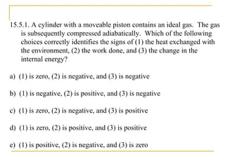 15.5.1. A cylinder with a moveable piston contains an ideal gas. The gas
is subsequently compressed adiabatically. Which of the following
choices correctly identifies the signs of (1) the heat exchanged with
the environment, (2) the work done, and (3) the change in the
internal energy?
a) (1) is zero, (2) is negative, and (3) is negative
b) (1) is negative, (2) is positive, and (3) is negative
c) (1) is zero, (2) is negative, and (3) is positive
d) (1) is zero, (2) is positive, and (3) is positive
e) (1) is positive, (2) is negative, and (3) is zero
 
