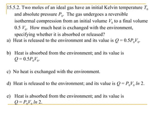 15.5.2. Two moles of an ideal gas have an initial Kelvin temperature T0
and absolute pressure P0. The gas undergoes a reversible
isothermal compression from an initial volume V0 to a final volume
0.5 V0. How much heat is exchanged with the environment,
specifying whether it is absorbed or released?
a) Heat is released to the environment and its value is Q = 0.5P0V0.
b) Heat is absorbed from the environment; and its value is
Q = 0.5P0V0.
c) No heat is exchanged with the environment.
d) Heat is released to the environment; and its value is Q = P0V0 ln 2.
e) Heat is absorbed from the environment; and its value is
Q = P0V0 ln 2.
 