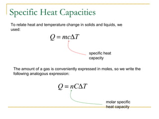 To relate heat and temperature change in solids and liquids, we
used:
TmcQ ∆=
specific heat
capacity
The amount of a gas is conveniently expressed in moles, so we write the
following analogous expression:
TnCQ ∆=
molar specific
heat capacity
Specific Heat Capacities
 