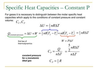 For gases it is necessary to distinguish between the molar specific heat
capacities which apply to the conditions of constant pressure and constant
volume:
PV CC ,
WUQ +∆=pressureconstant
constant pressure
for a monatomic
ideal gas RCP 2
5
=
Specific Heat Capacities – Constant P
( ) ( )ifif TTnRTTnR −+−= 2
3 TnR∆= 2
5
first law of
thermodynamics
TnRU ∆=∆ 2
3
VPW ∆=
Tn
Q
CP
∆
=
Tn
TnR
∆
∆
= 2
5
 