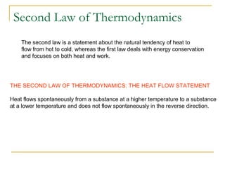 THE SECOND LAW OF THERMODYNAMICS: THE HEAT FLOW STATEMENT
Heat flows spontaneously from a substance at a higher temperature to a substance
at a lower temperature and does not flow spontaneously in the reverse direction.
The second law is a statement about the natural tendency of heat to
flow from hot to cold, whereas the first law deals with energy conservation
and focuses on both heat and work.
Second Law of Thermodynamics
 