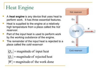 heatinputofmagnitude=HQ
heatrejectedofmagnitude=CQ
doneworktheofmagnitude=W
Heat Engine
 A heat engine is any device that uses heat to
perform work. It has three essential features.
 Heat is supplied to the engine at a relatively
high temperature from a place called the hot
reservoir.
 Part of the input heat is used to perform work
by the working substance of the engine.
 The remainder of the input heat is rejected to a
place called the cold reservoir
 