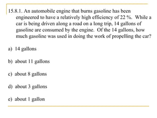 15.8.1. An automobile engine that burns gasoline has been
engineered to have a relatively high efficiency of 22 %. While a
car is being driven along a road on a long trip, 14 gallons of
gasoline are consumed by the engine. Of the 14 gallons, how
much gasoline was used in doing the work of propelling the car?
a) 14 gallons
b) about 11 gallons
c) about 8 gallons
d) about 3 gallons
e) about 1 gallon
 