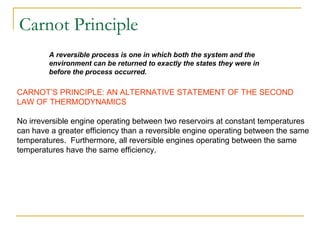A reversible process is one in which both the system and the
environment can be returned to exactly the states they were in
before the process occurred.
CARNOT’S PRINCIPLE: AN ALTERNATIVE STATEMENT OF THE SECOND
LAW OF THERMODYNAMICS
No irreversible engine operating between two reservoirs at constant temperatures
can have a greater efficiency than a reversible engine operating between the same
temperatures. Furthermore, all reversible engines operating between the same
temperatures have the same efficiency.
Carnot Principle
 