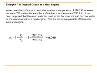 Example 7 A Tropical Ocean as a Heat Engine
Water near the surface of a tropical ocean has a temperature of 298.2 K, whereas
the water 700 meters beneath the surface has a temperature of 280.2 K. It has
been proposed that the warm water be used as the hot reservoir and the cool water
as the cold reservoir of a heat engine. Find the maximum possible efficiency for
such and engine.
H
C
T
T
e −=1c
K298.2
K2.280
1−= 060.0=
 