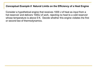 Conceptual Example 8 Natural Limits on the Efficiency of a Heat Engine
Consider a hypothetical engine that receives 1000 J of heat as input from a
hot reservoir and delivers 1000J of work, rejecting no heat to a cold reservoir
whose temperature is above 0 K. Decide whether this engine violates the first
or second law of thermodynamics.
 