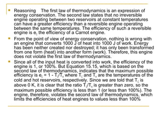  Reasoning The first law of thermodynamics is an expression of
energy conservation. The second law states that no irreversible
engine operating between two reservoirs at constant temperatures
can have a greater efficiency than a reversible engine operating
between the same temperatures. The efficiency of such a reversible
engine is eC the efficiency of a Carnot engine.
 From the point of view of energy conservation, nothing is wrong with
an engine that converts 1000 J of heat into 1000 J of work. Energy
has been neither created nor destroyed; it has only been transformed
from one form (heat) into another form (work). Therefore, this engine
does not violate the first law of thermodynamics.
 Since all of the input heat is converted into work, the efficiency of the
engine is 1, or 100%. But Equation 15.15, which is based on the
second law of thermodynamics, indicates that the maximum possible
efficiency is eC = 1 - TC/TH where TC and TH are the temperatures of the
cold and hot reservoirs, respectively. Since we are told that TC is
above 0 K, it is clear that the ratio TC/TH is greater than zero, so the
maximum possible efficiency is less than 1 (or less than 100%). The
engine, therefore, violates the second law of thermodynamics, which
limits the efficiencies of heat engines to values less than 100%
 
