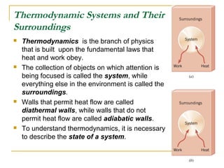 Thermodynamic Systems and Their
Surroundings
 Thermodynamics is the branch of physics
that is built upon the fundamental laws that
heat and work obey.
 The collection of objects on which attention is
being focused is called the system, while
everything else in the environment is called the
surroundings.
 Walls that permit heat flow are called
diathermal walls, while walls that do not
permit heat flow are called adiabatic walls.
 To understand thermodynamics, it is necessary
to describe the state of a system.
 