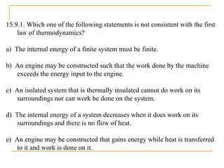 15.9.1. Which one of the following statements is not consistent with the first
law of thermodynamics?
a) The internal energy of a finite system must be finite.
b) An engine may be constructed such that the work done by the machine
exceeds the energy input to the engine.
c) An isolated system that is thermally insulated cannot do work on its
surroundings nor can work be done on the system.
d) The internal energy of a system decreases when it does work on its
surroundings and there is no flow of heat.
e) An engine may be constructed that gains energy while heat is transferred
to it and work is done on it.
 