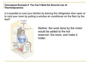 Conceptual Example 9 You Can’t Beat the Second Law of
Thermodynamics
Is it possible to cool your kitchen by leaving the refrigerator door open or
to cool your room by putting a window air conditioner on the floor by the
bed?
Neither, the work done by the motor
would be added to the hot
reservoir, the room, and make it
hotter.
 