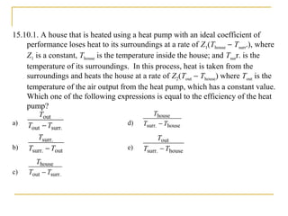 15.10.1. A house that is heated using a heat pump with an ideal coefficient of
performance loses heat to its surroundings at a rate of Z1(Thouse − Tsurr.), where
Z1 is a constant, Thouse is the temperature inside the house; and Tsurr. is the
temperature of its surroundings. In this process, heat is taken from the
surroundings and heats the house at a rate of Z2(Tout − Thouse) where Tout is the
temperature of the air output from the heat pump, which has a constant value.
Which one of the following expressions is equal to the efficiency of the heat
pump?
a) d)
b) e)
c)
surr.out
out
TT
T
−
outsurr.
surr.
TT
T
−
surr.out
house
TT
T
−
housesurr.
house
TT
T
−
housesurr.
out
TT
T
−
 