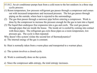 15.10.2. An air conditioner pumps heat from a cold room to the hot outdoors in a three step
cyclic process:
(1) Room temperature, low pressure refrigerant gas passes through a compressor and comes
out with increased temperature and increased pressure. The hot gas passes through
piping on the outside, where heat is rejected to the surroundings.
(2) The gas then passes through a narrower pipe before entering a compressor. Work is
done by the compressor to increase the pressure enough for the gas to turn into a liquid.
(3) The liquid then undergoes free expansion into a gas and cools. The cool gas passes
through pipes that are inside the house. The inside air is cooled by coming into contact
with these pipes. The refrigerant gas exits these pipes as a room temperature, low
pressure gas. The cycle is then repeated.
Why doesn’t this system violate the second law of thermodynamics?
a) The internal energy of the gas is constant.
b) Heat is normally taken from a warm place and transported to a warmer place.
c) The system involves a closed cycle.
d) Work is continually done on the system.
e) Since the compressor adds entropy, the total entropy increases.
 