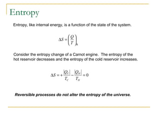 Entropy, like internal energy, is a function of the state of the system.
Consider the entropy change of a Carnot engine. The entropy of the
hot reservoir decreases and the entropy of the cold reservoir increases.
R






=∆
T
Q
S
0=−+=∆
H
H
C
C
T
Q
T
Q
S
Reversible processes do not alter the entropy of the universe.
Entropy
 