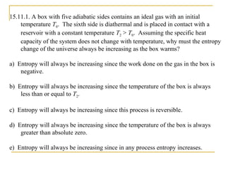 15.11.1. A box with five adiabatic sides contains an ideal gas with an initial
temperature T0. The sixth side is diathermal and is placed in contact with a
reservoir with a constant temperature T2 > T0. Assuming the specific heat
capacity of the system does not change with temperature, why must the entropy
change of the universe always be increasing as the box warms?
a) Entropy will always be increasing since the work done on the gas in the box is
negative.
b) Entropy will always be increasing since the temperature of the box is always
less than or equal to T2.
c) Entropy will always be increasing since this process is reversible.
d) Entropy will always be increasing since the temperature of the box is always
greater than absolute zero.
e) Entropy will always be increasing since in any process entropy increases.
 