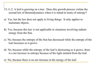15.11.2. A leaf is growing on a tree. Does this growth process violate the
second law of thermodynamics when it is stated in terms of entropy?
a) Yes, but the law does not apply to living things. It only applies to
inanimate objects.
b) Yes, because this law is not applicable in situations involving radiant
energy from the Sun.
c) No, because the entropy of the Sun has decreased while the entropy of the
leaf increases as it grows.
d) No, because while the entropy of the leaf is decreasing as it grows, there
is a net increase in entropy because of the light emitted from the leaf.
e) No, because there is no net increase in the energy of the leaf.
 