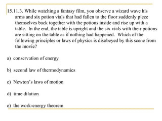 15.11.3. While watching a fantasy film, you observe a wizard wave his
arms and six potion vials that had fallen to the floor suddenly piece
themselves back together with the potions inside and rise up with a
table. In the end, the table is upright and the six vials with their potions
are sitting on the table as if nothing had happened. Which of the
following principles or laws of physics is disobeyed by this scene from
the movie?
a) conservation of energy
b) second law of thermodynamics
c) Newton’s laws of motion
d) time dilation
e) the work-energy theorem
 