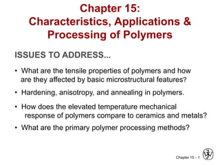 Chapter 15 - 1
Chapter 15:
Characteristics, Applications &
Processing of Polymers
ISSUES TO ADDRESS...
• What are the tensile properties of polymers and how
are they affected by basic microstructural features?
• Hardening, anisotropy, and annealing in polymers.
• How does the elevated temperature mechanical
response of polymers compare to ceramics and metals?
• What are the primary polymer processing methods?
 