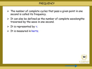  The number of complete cycles that pass a given point in one
second is called its frequency.
 It can also be defined as the number of complete wavelengths
traversed by the wave in one second.
 It is represented by .
 It is measured in hertz.
FREQUENCY
 