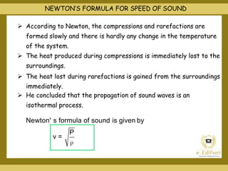 NEWTON’S FORMULA FOR SPEED OF SOUND
 According to Newton, the compressions and rarefactions are
formed slowly and there is hardly any change in the temperature
of the system.
 The heat produced during compressions is immediately lost to the
surroundings.
 The heat lost during rarefactions is gained from the surroundings
immediately.
 He concluded that the propagation of sound waves is an
isothermal process.
Newton' s formula of sound is given by
P
v =
 