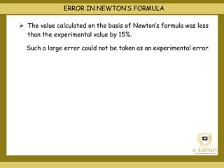 ERROR IN NEWTON’S FORMULA
 The value calculated on the basis of Newton’s formula was less
than the experimental value by 15%.
Such a large error could not be taken as an experimental error.
 