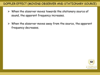 DOPPLER EFFECT (MOVING OBSERVER AND STATIONARY SOURCE)
 When the observer moves towards the stationary source of
sound, the apparent frequency increases.
 When the observer moves away from the source, the apparent
frequency decreases.
 