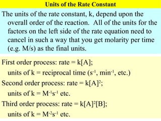 Units of the Rate Constant The units of the rate constant, k, depend upon the overall order of the reaction.  All of the units for the factors on the left side of the rate equation need to cancel in such a way that you get molarity per time (e.g. M/s) as the final units. First order process: rate = k[A]; units of k = reciprocal time (s -1 , min -1 , etc.) Second order process: rate = k[A] 2 ; units of k = M -1 s -1  etc. Third order process: rate = k[A] 2 [B]; units of k = M -2 s -1  etc. 