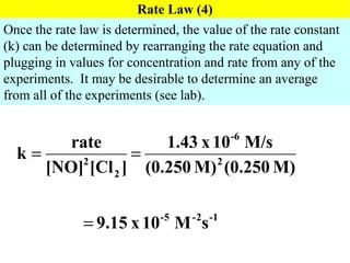 Rate Law (4) Once the rate law is determined, the value of the rate constant (k) can be determined by rearranging the rate equation and plugging in values for concentration and rate from any of the experiments.  It may be desirable to determine an average from all of the experiments (see lab). 