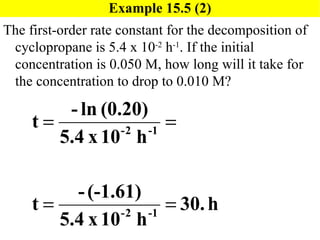 Example 15.5 (2) The first-order rate constant for the decomposition of cyclopropane is 5.4 x 10 -2  h -1 . If the initial concentration is 0.050 M, how long will it take for the concentration to drop to 0.010 M? 