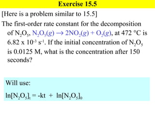 Exercise 15.5 [Here is a problem similar to 15.5] The first-order rate constant for the decomposition of N 2 O 5 ,  N 2 O 5 ( g )    2NO 2 ( g ) + O 2 ( g ) , at 472   C is 6.82 x 10 -3  s -1 . If the initial concentration of N 2 O 5  is 0.0125 M, what is the concentration after 150 seconds? Will use: ln[N 2 O 5 ] t  = -kt  +  ln[N 2 O 5 ] 0 