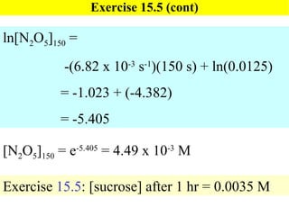 Exercise 15.5 (cont) [N 2 O 5 ] 150  = e -5.405  = 4.49 x 10 -3  M ln[N 2 O 5 ] 150  =   -(6.82 x 10 -3  s -1 )(150 s) + ln(0.0125) = -1.023 + (-4.382) = -5.405 Exercise  15.5 : [sucrose] after 1 hr = 0.0035 M 