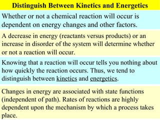 Distinguish Between Kinetics and Energetics Whether or not a chemical reaction will occur is dependent on energy changes and other factors. A decrease in energy (reactants versus products) or an increase in disorder of the system will determine whether or not a reaction will occur.   Knowing that a reaction will occur tells you nothing about how quickly the reaction occurs. Thus, we tend to distinguish between  kinetics  and  energetics .  Changes in energy are associated with state functions (independent of path). Rates of reactions are highly dependent upon the mechanism by which a process takes place. 