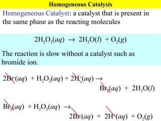 Homogeneous Catalysis Homogeneous Catalyst : a catalyst that is present in the same phase as the reacting molecules 2H 2 O 2 ( aq )     2H 2 O( l )  + O 2 ( g ) The reaction is slow without a catalyst such as bromide ion. 2Br - ( aq )  + H 2 O 2 ( aq ) + 2H + ( aq )     Br 2 ( aq )  +  2H 2 O( l ) Br 2 ( aq )  + H 2 O 2 ( aq )       2Br - ( aq )  +  2H + ( aq )  + O 2 ( g ) 