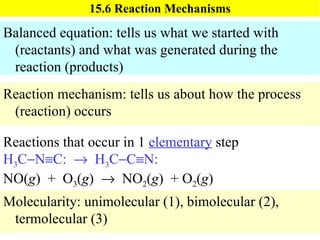 15.6 Reaction Mechanisms Balanced equation: tells us what we started with (reactants) and what was generated during the reaction (products) Reaction mechanism: tells us about how the process (reaction) occurs Reactions that occur in 1  elementary  step H 3 C  N  C:     H 3 C  C  N: NO( g )  +  O 3 ( g )     NO 2 ( g )  + O 2 ( g ) Molecularity: unimolecular (1), bimolecular (2), termolecular (3) 