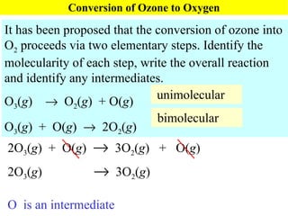 Conversion of Ozone to Oxygen It has been proposed that the conversion of ozone into O 2  proceeds via two elementary steps. Identify the molecularity of each step, write the overall reaction and identify any intermediates. O 3 ( g )     O 2 ( g )  + O( g ) O 3 ( g )  +  O( g )     2O 2 ( g ) unimolecular O  is an intermediate  bimolecular 2O 3 ( g )  +  O( g )     3O 2 ( g )  +  O( g ) 2O 3 ( g )     3O 2 ( g )  