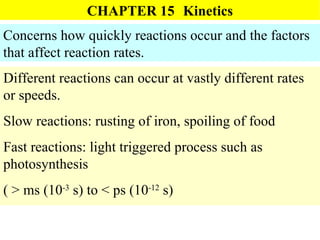CHAPTER 15 Kinetics Concerns how quickly reactions occur and the factors that affect reaction rates. Different reactions can occur at vastly different rates or speeds. Slow reactions: rusting of iron, spoiling of food Fast reactions: light triggered process such as photosynthesis ( > ms (10 -3  s) to < ps (10 -12  s) 