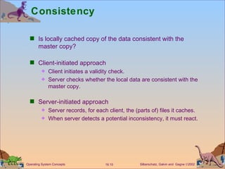 Consistency Is locally cached copy of the data consistent with the master copy? Client-initiated approach Client initiates a validity check. Server checks whether the local data are consistent with the master copy. Server-initiated approach Server records, for each client, the (parts of) files it caches.  When server detects a potential inconsistency, it must react.  
