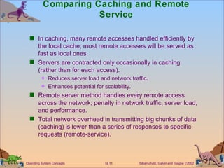 Comparing Caching and Remote Service In caching, many remote accesses handled efficiently by the local cache; most remote accesses will be served as fast as local ones.  Servers are contracted only occasionally in caching (rather than for each access). Reduces server load and network traffic. Enhances potential for scalability. Remote server method handles every remote access across the network; penalty in network traffic, server load, and performance. Total network overhead in transmitting big chunks of data (caching) is lower than a series of responses to specific requests (remote-service). 