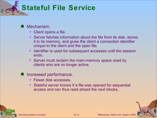 Stateful File Service Mechanism. Client opens a file. Server fetches information about the file from its disk, stores it in its memory, and gives the client a connection identifier unique to the client and the open file.  Identifier is used for subsequent accesses until the session ends.  Server must reclaim the main-memory space used by clients who are no longer active. Increased performance. Fewer disk accesses. Stateful server knows if a file was opened for sequential access and can thus read ahead the next blocks. 
