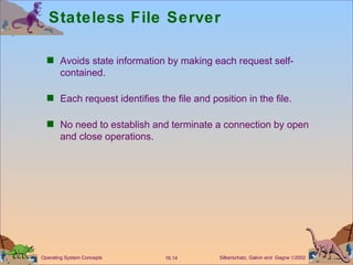 Stateless File Server Avoids state information by making each request self-contained. Each request identifies the file and position in the file. No need to establish and terminate a connection by open and close operations. 