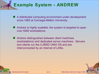 Example System - ANDREW A distributed computing environment under development since 1983 at Carnegie-Mellon University. Andrew is highly scalable; the system is targeted to span over 5000 workstations. Andrew distinguishes between client machines (workstations) and dedicated  server machines .  Servers and clients run the 4.2BSD UNIX OS and are interconnected by an internet of LANs. 