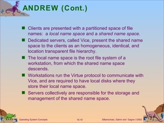 ANDREW (Cont.) Clients are presented with a partitioned space of file names:  a  local name space  and a  shared name space . Dedicated servers, called Vice, present the shared name space to the clients as an homogeneous, identical, and location transparent file hierarchy. The local name space is the root file system of a workstation, from which the shared name space descends. Workstations run the Virtue protocol to communicate with Vice, and are required to have local disks where they store their local name space. Servers collectively are responsible for the storage and management of the shared name space.  