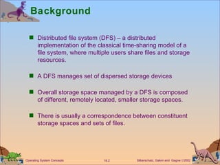Background Distributed file system (DFS) – a distributed implementation of the classical time-sharing model of a file system, where multiple users share files and storage resources. A DFS manages set of dispersed storage devices Overall storage space managed by a DFS is composed of different, remotely located, smaller storage spaces. There is usually a correspondence between constituent storage spaces and sets of files.  