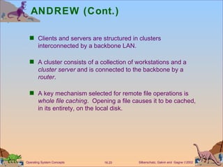 ANDREW (Cont.) Clients and servers are structured in clusters interconnected by a backbone LAN. A cluster consists of a collection of workstations and a  cluster   server  and is connected to the backbone by a  router . A key mechanism selected for remote file operations is  whole file caching .  Opening a file causes it to be cached, in its entirety, on the local disk. 