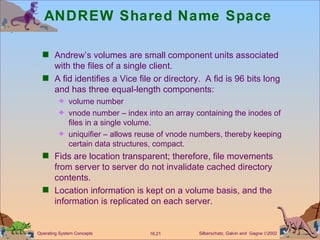 ANDREW Shared Name Space Andrew’s volumes are small component units associated with the files of a single client. A fid identifies a Vice file or directory.  A fid is 96 bits long and has three equal-length components: volume number vnode number – index into an array containing the inodes of files in a single volume. uniquifier – allows reuse of vnode numbers, thereby keeping certain data structures, compact. Fids are location transparent; therefore, file movements from server to server do not invalidate cached directory contents.  Location information is kept on a volume basis, and the information is replicated on each server. 