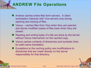 ANDREW File Operations Andrew caches entire files form servers.  A client workstation interacts with Vice servers only during opening and closing of files. Venus – caches files from Vice when they are opened, and stores modified copies of files back when they are closed. Reading and writing bytes of a file are done by the kernel without Venus intervention on the cached copy. Venus caches contents of directories and symbolic links, for path-name translation. Exceptions to the caching policy are modifications to directories that are made directly on the server responsibility for that directory. 