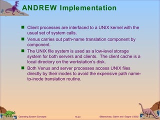 ANDREW Implementation Client processes are interfaced to a UNIX kernel with the usual set of system calls. Venus carries out path-name translation component by component. The UNIX file system is used as a low-level storage system for both servers and clients.  The client cache is a local directory on the workstation’s disk. Both Venus and server processes access UNIX files directly by their inodes to avoid the expensive path name-to-inode translation routine. 