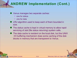 ANDREW Implementation (Cont.) Venus manages two separate caches:  one for status one for data LRU algorithm used to keep each of them bounded in size. The status cache is kept in virtual memory to allow rapid servicing of  stat  (file status returning) system calls. The data cache is resident on the local disk, but the UNIX  I/O buffering mechanism does some caching of the disk blocks in memory that are transparent to Venus. 