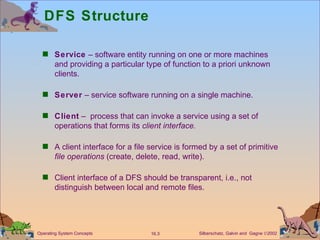DFS Structure Service  – software entity running on one or more machines and providing a particular type of function to a priori unknown clients. Server  – service software running on a single machine. Client  –  process that can invoke a service using a set of operations that forms its  client interface. A client interface for a file service is formed by a set of primitive  file operations  (create, delete, read, write). Client interface of a DFS should be transparent, i.e., not distinguish between local and remote files.  