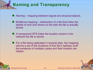 Naming and Transparency Naming  – mapping between logical and physical objects. Multilevel mapping – abstraction of a file that hides the details of how and where on the disk the file is actually stored. A  transparent  DFS hides the location where in the network the file is stored. For a file being replicated in several sites, the mapping returns a set of the locations of this file’s replicas; both the existence of multiple copies and their location are hidden. 